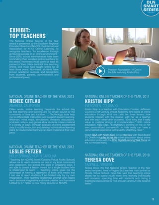 19
The National Online Teacher of the Year
award is presented by the Southern Regional
EducationBoardandiNACOL,theInternational
Association for K–12 Online Learning, to
recognize teachers “for excellence through
achieving success in an online environment.”
Since 2010, school administrators have been
nominating their excellent online teachers for
the award. Nominees must spend at least 85
percent of their online contract time teaching
online, and must have taught online for at
least three years. Nominees’ students have
proven academic success and recognition
from students, parents, administrators and
professional peers.
EXHIBIT:
Top Teachers
Citlau wrote, online learning “expands the school day
so that teaching and learning are no longer bound by the
constraints of time and location. … Technology tools help
me to differentiate instruction and support student learning.
Webinars, mind maps, simulations, threaded discussions,
podcasts, videos, and games allow students to learn material
in a variety of ways. Through analysis of online assessment
data, I modify instruction and develop individualized learning
plans for students so that they can learn material at their own
pace.”
Renee Citlau
Anaheim, California
National Online Teacher of the Year, 2013
Kristin Kipp is a teacher with Education Frontier, Jefferson
County’s 21st Century Virtual Academy. She looks at online
education through what she calls her three lenses: how
students interact with the course, with her as a teacher
and with each other/other students. “One thing that I really
value is multiple strings of communication.” With online
education, Kipp says, “Everybody’s working on his or her
own personalized coursework, so kids really can have a
personalized experience with exactly what they need.”
Watch QA with Kristin Kipp or her interview with BlackBoard
TV. Check out a day in her life or her discussion about online
education policy with the Ohio Digital Learning Task Force (at
the 10-minute mark).
Kristin Kipp
Evergreen, Colorado
National Online Teacher of the Year, 2011
“Teaching for NCVPS [North Carolina Virtual Public School]
allows me to reach students not only in my local community
and classroom, but across the state in engaging ways. I
am able to create a lesson meant for a single student who
is challenged to learn. … Teaching online gives me the
advantage of having a repertoire of tools and media that
I can use to reach students. I am limited only by my own
imagination. Their learning challenges prompt and inspire
me to be more imaginative and more creative, and I am more
fulfilled for it.” Fetzer is now Policy Director at NCVPS.
Leslie Fetzer
Holly Springs, North Carolina
National Online Teacher of the Year, 2012
Teresa Dove, the first National Online Teacher of the Year
award recipient, lives in Virginia but teaches math online for
Florida Virtual School. Dove has said that teaching online
allows her to spend much more time working individually
with students; spending time with students only during a
traditional class period is “not enough, and our kids deserve
better.”
Teresa Dove
Tazewell, Virginia
National Online Teacher of the Year, 2010
Watch the Video
Pearson Foundation - A Day in
the Life featuring Kristin Kipp
 