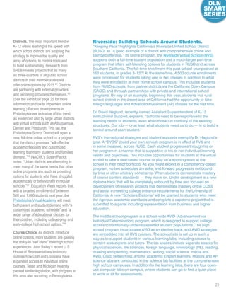 23
Districts. The most important trend in
K–12 online learning is the speed with
which school districts are adopting the
strategy to improve the quality and
array of options, to control costs and
to build sustainability. Research from
SREB reveals projects that as many
as three-quarters of all public school
districts in their member states will
offer online options by 2015.61
Districts
are partnering with external providers
and becoming providers themselves.62
(See the exhibit on page 25 for more
information on how to implement online
learning.) Recent developments in
Philadelphia are indicative of this trend,
as evidenced also by large urban districts
with virtual schools such as Albuquerque,
Denver and Pittsburgh. This fall, the
Philadelphia School District will open a
new, full-time online school — a program
that the district promises “will offer the
academic flexibility and customized
learning that many students and families
demand.”63
iNACOL’s Susan Patrick
notes, “Urban districts are attempting to
meet many of the same needs that other
online programs are, such as providing
options for students who have struggled
academically or behaviorally in regular
schools.”64
 Education Week reports that,
with a targeted enrollment of between
500 and 1,000 students next year, the
Philadelphia Virtual Academy will meet
both parent and student demand with “a
customized academic schedule” and “a
wider range of educational choices for
their children, including college-prep and
early-college high school options.”65
Course Choice. As districts introduce
online options, more students are gaining
the ability to “self blend” their high school
experiences. John Bailey’s recent U.S.
House of Representatives testimony
outlines how Utah and Louisiana have
expanded access to individual online
courses. Texas and Michigan recently
passed similar legislation, with progress in
this area also occurring in Pennsylvania.
Riverside: Building Schools Around Students.
“Keeping Pace” highlights California’s Riverside Unified School District
(RUSD) as “a good example of a district with comprehensive online and
blended offerings.” Its online program, the Riverside Virtual School (RVS),
supports both a full-time student population and a much larger part-time
program that offers self-blending options for students in RUSD and across
Southern California. The full-time enrollment this past school year peaked at
162 students, in grades 3–12.66
At the same time, 4,500 course enrollments
were processed for students taking one or two classes in addition to what
they were enrolled in at their home school campus. This includes students
from RUSD schools, from partner districts via the California Open Campus
(CAOC) and through partnerships with private and international school
programs. By way of an example, beginning this year, students in a rural
school district in the desert area of California had the opportunity to take
foreign languages and Advanced Placement (AP) classes for the first time.
Dr. David Haglund, recently named Assistant Superintendent of K–12
Instructional Support, explains, “Schools need to be responsive to the
learning needs of students, even when those run contrary to the existing
structures. Our job — or at least what students need us to do — is to build a
school around each student.”
RVS’s instructional strategies and student supports exemplify Dr. Haglund’s
goal. A “BYOS” (build your own school) program is in effect at RVS and
in some measure, across RUSD. Each student progresses through his or
her program in a manner that is supportive of his or her individual learning
needs and objectives. This includes opportunities for students at the virtual
school to take a seat-based course or play on a sporting team at the
school in their neighborhood. As you might expect in a competency-based
program, no two schedules are alike, and forward progress is not bound
by time or other arbitrary constraints. When students demonstrate mastery
of course content standards — they move on. Under development is a new
diploma track that will be completely unbound by time and focused on
development of research projects that demonstrate mastery of the CCSS
and assist in meeting college entrance requirements for the University of
California. A new “Scholars Diploma” will be granted to students who meet
the rigorous academic standards and complete a capstone project that is
submitted to a panel including representation from business and higher
education.
The middle school program is a school-wide AVID (Advancement via
Individual Determination) program, which is designed to support college
access to traditionally underrepresented student populations. The high
school program incorporates AVID as an elective track, and AVID strategies
are embedded into all RVS courses. The school site is set up in such a
way as to support students in various learning labs, including access to
content area experts and tutors. The lab spaces include separate spaces for
physical sciences, life sciences, foreign language, kinesiology (PE), reading,
drawing and painting, mathematics, writing, social science, media arts,
AVID, Cisco Networking, and for academic English learners. Honors and AP
science labs are conducted in the science lab facilities at the comprehensive
high school campuses. In addition to the learning labs, there are four open-
use computer labs on campus, where students can go to find a quiet place
to work or sit for assessments.
 