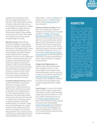 24
Legislators and advocates [in Utah]
drew upon Digital Learning Now!’s 10
Elements of High Quality Digital Learning
to develop a policy that drives choice to
the course level where students can select
courses offered by multiple public and
private providers throughout the state.
The law allows dollars to follow students
to the course of their choice. Other states
are introducing course choice as well,
including Michigan and Texas.
Blended Learning. Online learning
content and strategies are appearing in
classrooms nationwide, making blended
learning one of the biggest trends in online
learning. New content and platforms are
being developed and tested in blended
schools. Digital content is replacing
textbooks, and much of it was initially used
in formal or informal learning online. Flex
academies (online learning with onsite
support) are popping up everywhere.67
Students in these environments benefit
from access to online learning with all the
custodial benefits and support services
of being in a traditional school. Online
learning also plays an important role
in the shift to competency-based and
personalized learning environments.
Competency-Based Learning. Allowing
students the flexibility to move ahead
when they are ready is essential.
Students learn in different ways and at
different paces. Online learning should
be designed to be competency-based
in practice, allowing students to move
ahead when they demonstrate mastery
and to receive extra help when they need
it. Policies need to be designed around
competency education and student-
centered learning, not seat time. Digital
learning and technologies can support
systems in which students show what
they know to progress to the next level
through platforms and e-portfolio systems.
Individual pacing, differentiated instruction
and personalization are inherent in many
online models — that’s why iNACOL is the
leading advocate of competency-based
learning. (See CompetencyWorks for
many examples.)
Performance-Based Funding. Florida,
Utah, and Louisiana base a portion of
funding for online learning upon successful
completion. In Bailey’s U.S. House of
Representatives testimony, he notes that
Utah’s law “funds success rather than just
seat time. A pay-for-performance element
allows online-course providers to receive
50 percent of the state’s per-pupil funds
for a given online course up front and the
remaining 50 percent only when a student
successfully completes the course.” In a
recent paper, Funding Students, Options,
and Achievement, we recommended that a
small portion of funding for all students be
used to create incentives for completion
and achievement.
College Credit Opportunities. As
recently noted, online learning should
make it possible for every U.S. high
school student to have access to every
Advanced Placement course as well as to
a range of dual enrollment opportunities.68
Reynoldsburg high school academies
(Columbus, Ohio) use MOOCs, online AP
and onsite community college courses
to expand opportunities to earn college
credit.
Parent Groups. It is common for full-time
online schools to create or support local
communities to provide student and family
support and curriculum extensions. There
are a handful of parent groups such as
the Treasure Valley Academy Coop in
Boise in which parents can share custodial
and extracurricular responsibilities.
Arizona Virtual Academy has established
numerous community relationships with
groups and organizations (YMCAs, and
so on) in which full-time or part-time online
learning is taking place.
Hamilton, 15, lives in Columbus,
Ohio, and is a full-time online
junior in the online high school
ECOT. She enjoys sports,
dance and music and wants to
become a surgeon. She and her
sister shifted to online learning
because the traditional schools
in their district didn’t have a
good reputation. But Hamilton
got more than she bargained
for. “Little did I know,” she said,
“digital learning would open more
gateways than I could ever have
imagined.” Online education
provides freedom and flexibility.
When she finishes her work, she
goes skiing or takes an extra day
off to rest. Hamilton likes that her
teachers are available all day and
that they always remember her
name. Students interact a great
deal during her classes. “This
school is not just for dropouts or
for the kids who are struggling.”
She adds, “It is also for the
brilliant students who need
more intellectual nourishment.”
(Source: Adapted from 2/1/2012
Public Testimony to Ohio House
of Representatives Education
Committee)
hamilton
ECOT
 