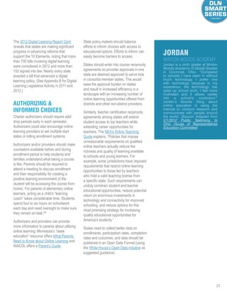 28
The 2012 Digital Learning Report Card
reveals that states are making significant
progress in advancing reforms that
support the 10 Elements, noting that more
than 700 bills involving digital learning
were considered in 2012 and more than
152 signed into law. Nearly every state
enacted a bill that advanced a digital
learning policy. (See Appendix B for Digital
Learning Legislative Activity in 2011 and
2012.)
Authorizing 
Informed Choices
Charter authorizers should require add/
drop periods early in each semester.
Authorizers could also encourage online
learning providers to set multiple start
dates or rolling enrollment systems.
Authorizers and/or providers should make
counselors available before and during
enrollment period to help students and
families understand what taking a course
is like. Parents should be required to
attend a meeting to discuss enrollment
and their responsibility for creating a
positive learning environment (if the
student will be accessing the course from
home). For parents of elementary online
learners, acting as a child’s “learning
coach” takes considerable time. Students
spend four to six hours on schoolwork
each day and need oversight to make sure
they remain on task.69
Authorizers and providers can provide
more information to parents about utilizing
online learning. Minnesota’s “iseek
education” resource offers What Parents
Need to Know about Online Learning and
iNACOL offers a Parent’s Guide.
State policy makers should balance
efforts to inform choices with access to
educational options. Efforts to inform can
easily become barriers to access.
States should enter into course reciprocity
agreements so provider approvals in one
state are deemed approved to serve kids
in consortia member states. This would
ease the approval burden on states
and result in increased efficiency in a
landscape with an increasing number of
online learning opportunities offered from
districts and other non-district providers.
Similarly, teacher certification reciprocity
agreements among states will extend
student access to top teachers while
extending career opportunities for
teachers. The NEA’s Online Teaching
Guide explains, “Policies that impose
unreasonable requirements on qualified
online teachers actually reduce the
richness and quality of learning available
to schools and young learners. For
example, some jurisdictions have imposed
requirements that restrict online learning
opportunities to those led by teachers
who hold a valid teaching license from
a specific state. Such requirements can
unduly constrain student and teacher
educational opportunities, reduce potential
return on enormous investments in
technology and connectivity for improved
schooling, and reduce options for this
most promising strategy for increasing
quality educational opportunities for
America’s students.”
States need to collect better data on
enrollments, participation rates, completion
rates and outcomes, and data should be
published in an Open Data Format (using
the White House’s Open Data initiative as
suggested guidance).
Jordan is a ninth grader at Winton
Woods Academy of Global Studies
in Cincinnati, Ohio. “Compared
to schools I have been in without
much technology, I prefer one
with technology because in my
experience, the technology has
sped up school work, I feel more
motivated and it allows variety
into a school’s curriculum.”
Jordan’s favorite thing about
online education is using the
Internet to conduct research and
communicate with people around
the world. (Source: Adapted from
2/1/2012 Public Testimony to
Ohio House of Representatives
Education Committee)
jordan
Winton Woods Academy
 