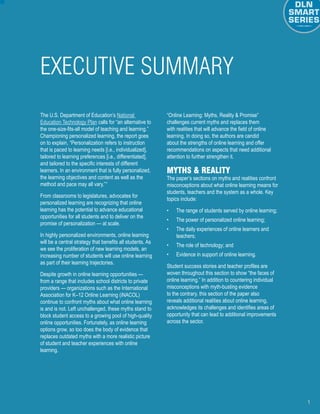 1
The U.S. Department of Education’s National
Education Technology Plan calls for “an alternative to
the one-size-fits-all model of teaching and learning.”
Championing personalized learning, the report goes
on to explain, “Personalization refers to instruction
that is paced to learning needs [i.e., individualized],
tailored to learning preferences [i.e., differentiated],
and tailored to the specific interests of different
learners. In an environment that is fully personalized,
the learning objectives and content as well as the
method and pace may all vary.”1
From classrooms to legislatures, advocates for
personalized learning are recognizing that online
learning has the potential to advance educational
opportunities for all students and to deliver on the
promise of personalization — at scale.
In highly personalized environments, online learning
will be a central strategy that benefits all students. As
we see the proliferation of new learning models, an
increasing number of students will use online learning
as part of their learning trajectories.
Despite growth in online learning opportunities —
from a range that includes school districts to private
providers — organizations such as the International
Association for K–12 Online Learning (iNACOL)
continue to confront myths about what online learning
is and is not. Left unchallenged, these myths stand to
block student access to a growing pool of high-quality
online opportunities. Fortunately, as online learning
options grow, so too does the body of evidence that
replaces outdated myths with a more realistic picture
of student and teacher experiences with online
learning.
“Online Learning: Myths, Reality & Promise”
challenges current myths and replaces them
with realities that will advance the field of online
learning. In doing so, the authors are candid
about the strengths of online learning and offer
recommendations on aspects that need additional
attention to further strengthen it.
Myths & Reality
The paper’s sections on myths and realities confront
misconceptions about what online learning means for
students, teachers and the system as a whole. Key
topics include:
•	 The range of students served by online learning;
•	 The power of personalized online learning;
•	 The daily experiences of online learners and
teachers;
•	 The role of technology; and
•	 Evidence in support of online learning.
Student success stories and teacher profiles are
woven throughout this section to show “the faces of
online learning.” In addition to countering individual
misconceptions with myth-busting evidence
to the contrary, this section of the paper also
reveals additional realities about online learning,
acknowledges its challenges and identifies areas of
opportunity that can lead to additional improvements
across the sector.
EXECUTIVE SUMMARY
 
