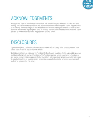 40
Acknowledgements
Disclosures
This paper was based on interviews and conversations with dozens of people in the field of education and online
learning. The authors and the organizations they represent would like to acknowledge the support and participation
of the following individuals and groups who offered feedback, expertise and insight to advance our work. We also
appreciate the interaction regarding these topics on our blogs and various social media channels. Research support
provided by Winifred Kehl. Layout and design provided by Kelley Tanner.
Digital Learning Now!, Connections, Dreambox, FLVS, and K12 Inc. are Getting Smart Advocacy Partners.  Tom
Vander Ark is an iNACOL and AdvancePath director. 
Digital Learning Now! is an initiative of the Foundation for Excellence in Education, which is supported by generous
contributions from private and family foundations. The Foundation’s annual summit is sponsored by foundations
and leading providers that share a passion for the Foundation’s reform agenda to ignite a movement of reform state
by state that transforms an education system to maximize every student’s potential for learning and prepares all
students for success in the 21st century.
 