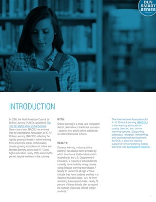 4
In 2006, the North American Council for
Online Learning (NACOL) published The
Top Ten Myths about Virtual Schools.
Seven years later, NACOL has evolved
into the International Association for K–12
Online Learning (iNACOL) reflecting the
rapidly growing interest in online learning
from around the world. Unfortunately,
despite growing acceptance of online and
blended learning across both K–12 and
higher education, many of the same myths
persist despite evidence to the contrary.
MYTH: 
Online learning is a small, and completely
district, alternative to traditional education
- students who attend online schools do
not attend traditional schools.
Reality: 
Distance learning, including online
learning, has always been a means by
which to enhance traditional education.
According to the U.S. Department of
Education, a majority of school districts
currently have students taking classes
using distance learning technologies.2
Nearly 96 percent of all high schools
indicate they have students enrolled in a
distance education class. And far from
restricting these opportunities, nearly 75
percent of these districts plan to expand
the number of courses offered to their
students.3
The International Association for
K–12 Online Learning (iNACOL)
is the leading advocate for
quality blended and online
learning options. Supporting
advocacy, research, networking
and professional development,
iNACOL is also the leading
supporter of competency-based
learning (see CompetencyWorks).
INTRODUCTION
 