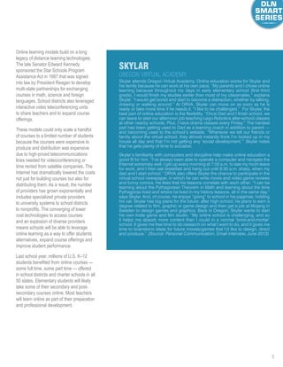 5
Online learning models build on a long
legacy of distance learning technologies.
The late Senator Edward Kennedy
sponsored the Star Schools Program
Assistance Act in 1987 that was signed
into law by President Reagan to develop
multi-state partnerships for exchanging
courses in math, science and foreign
languages. School districts also leveraged
interactive video teleconferencing units
to share teachers and to expand course
offerings.
These models could only scale a handful
of courses to a limited number of students
because the courses were expensive to
produce and distribution was expensive
due to high-priced telecommunications
lines needed for videoconferencing or
time rented from satellite companies. The
Internet has dramatically lowered the costs
not just for building courses but also for
distributing them. As a result, the number
of providers has grown exponentially and
includes specialized private providers
to university systems to school districts
to nonprofits. The converging of lower
cost technologies to access courses
and an explosion of diverse providers
means schools will be able to leverage
online learning as a way to offer students
alternatives, expand course offerings and
improve student performance.
Last school year, millions of U.S. K–12
students benefited from online courses —
some full time, some part time — offered
in school districts and charter schools in all
50 states. Elementary students will likely
take some of their secondary and post-
secondary courses online. Most teachers
will learn online as part of their preparation
and professional development.
Skylar attends Oregon Virtual Academy. Online education works for Skylar and
his family because he can work at his own pace. “My parents and I chose online
learning because throughout my days in early elementary school (first–third
grade), I would finish my studies earlier than most of my classmates,” explains
Skylar. “I would get bored and start to become a distraction, whether by talking,
drawing or walking around.” At ORVA, Skylar can move on as soon as he is
ready or take more time if he needs it. “I like to be challenged.” For Skylar, the
best part of online education is the flexibility. “Once Dad and I finish school, we
can leave to start our afternoon job teaching Lego Robotics after-school classes
at other nearby schools. Plus, I have drama classes every Friday.” The hardest
part has been getting used to Dad as a learning coach in addition to parent —
and becoming used to the school’s website. “Whenever we tell our friends or
family about the virtual school, they almost instantly think I’m locked up in my
house all day and that I’m not getting any ‘social development.’” Skylar notes
that he gets plenty of time to socialize.
Skylar’s familiarity with computers and discipline help make online education a
good fit for him. “I’ve always been able to operate a computer and navigate the
Internet extremely well. I get up every morning at 7:00 a.m. to see my mom leave
for work, and I then eat breakfast and hang out until 8:30 a.m. sharp, when my
dad and I start school.” ORVA also offers Skylar the chance to participate in the
virtual school newspaper, in which he can write movie and video game reviews
and funny comics. He likes that his lessons correlate with each other: “I can be
learning about the Pythagorean Theorem in Math and learning about the time
Pythagoras lived and where he lived in my history lessons, all in the same day,”
says Skylar. And, of course, he enjoys “going” to school in his pajamas, holding
his cat. Skylar has big plans for the future: after high school, he plans to earn a
degree related to film, graphic or game design and then get a job at Mojang in
Sweden to design games and graphics. Back in Oregon, Skylar wants to start
his own Indie game and film studio. “My online school is challenging, and so
it helps me absorb more content than I could in a normal ‘brick-and-mortar’
school. It gives me free time to do research on what I want to do, and it gives me
time to brainstorm ideas for future movies/games that I’d like to design, direct
and produce.” (Source: Personal Communication, Email interview, June 2013)
skylar
Oregon virtual Academy
 