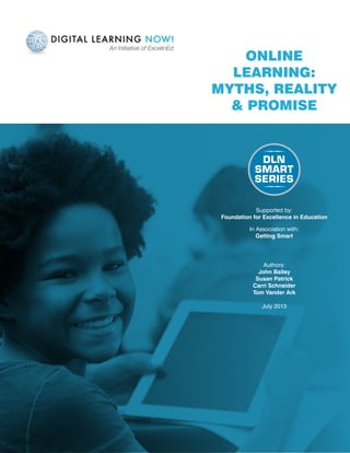 Online
Learning:
Myths, Reality
& Promise
Authors:
John Bailey
Susan Patrick
Carri Schneider
Tom Vander Ark
July 2013
Supported by:
Foundation for Excellence in Education
In Association with:
Getting Smart
 