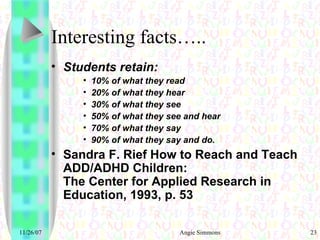 Interesting facts….. Students retain: 10% of what they read  20% of what they hear   30% of what they see  50% of what they see and hear  70% of what they say   90% of what they say and do.  Sandra F. Rief How to Reach and Teach ADD/ADHD Children:  The Center for Applied Research in Education, 1993, p. 53 