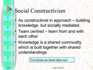 Social Constructivism As constructivist in approach – building knowledge  but socially mediated. Team centred – learn from and with each other Knowledge is a shared commodity which is built together with shared understandings Two heads are better than one! 