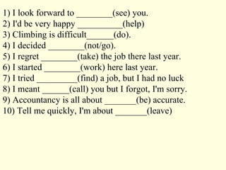 1) I look forward to ________(see) you. 2) I'd be very happy __________(help) 3) Climbing is difficult______(do). 4) I decided ________(not/go). 5) I regret ________(take) the job there last year. 6) I started ________(work) here last year. 7) I tried _________(find) a job, but I had no luck 8) I meant ______(call) you but I forgot, I'm sorry. 9) Accountancy is all about _______(be) accurate. 10) Tell me quickly, I'm about _______(leave) 