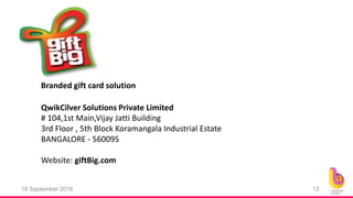 19 September 2019 12
Branded gift card solution
# 104,1st Main,Vijay Jatti Building
3rd Floor , 5th Block Koramangala Industrial Estate
BANGALORE - 560095
Website: giftBig.com
QwikCilver Solutions Private Limited
 