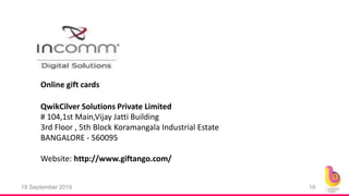 19 September 2019 16
Online gift cards
# 104,1st Main,Vijay Jatti Building
3rd Floor , 5th Block Koramangala Industrial Estate
BANGALORE - 560095
Website: http://www.giftango.com/
QwikCilver Solutions Private Limited
 