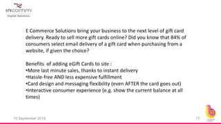 19 September 2019 17
E Commerce Solutions bring your business to the next level of gift card
delivery. Ready to sell more gift cards online? Did you know that 84% of
consumers select email delivery of a gift card when purchasing from a
website, if given the choice?
Benefits of adding eGift Cards to site :
•More last minute sales, thanks to instant delivery
•Hassle-free AND less expensive fulfillment
•Card design and messaging flexibility (even AFTER the card goes out)
•Interactive consumer experience (e.g. show the current balance at all
times)
 