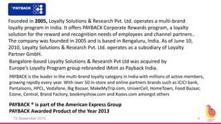 19 September 2019 4
Founded in 2005, Loyalty Solutions & Research Pvt. Ltd. operates a multi-brand
loyalty program in India. It offers PAYBACK Corporate Rewards program, a loyalty
solution for the reward and recognition needs of employees and channel partners..
The company was founded in 2005 and is based in Bengaluru, India. As of June 10,
2010, Loyalty Solutions & Research Pvt. Ltd. operates as a subsidiary of Loyalty
Partner GmbH.
PAYBACK ® is part of the American Express Group
Bangalore-based Loyalty Solutions & Research Pvt Ltd was acquired by
Europe’s Loyalty Program group rebranded iMint as Payback India.
PAYBACK Awarded Product of the Year 2013
PAYBACK is the leader in the multi-brand loyalty category in India with millions of active members,
growing rapidly every year. With over 50 in-store and online partners brands such as ICICI bank,
Pantaloons, HPCL, Vodafone, Big Bazaar, MakeMyTrip.com, UniverCell, HomeTown, Food Bazaar,
Ezone, Central, Brand Factory, bookmyshow.com and Koovs.com amongst others
 