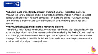 19 September 2019 5
Payback is multi-brand loyalty program and multi-channel marketing platform
PAYBACK is a loyalty program and as a marketing platform enables members to collect
points with hundreds of relevant companies - in-store and online – with just a single
card. Millions of members are part of the program and are taking advantage of its
benefits.
PAYBACK is the biggest multi-channel marketing platform
Tremendous reach across communication channels - combined with personalization: No
other media platform combines in-store and online marketing like PAYBACK does, with its
print mailings, email newsletters, homepage, partner's points of sale and the Facebook
fan-page. This makes it possible for PAYBACK partner brands to manage communication
activities with virtually no coverage losses.
 