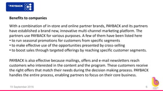 19 September 2019 6
Benefits to companies
With a combination of in-store and online partner brands, PAYBACK and its partners
have established a brand new, innovative multi-channel marketing platform. The
partners use PAYBACK for various purposes. A few of them have been listed here
• to run seasonal promotions for customers from specific segments
• to make effective use of the opportunities presented by cross-selling
• to boost sales through targeted offerings by reaching specific customer segments.
PAYBACK is also effective because mailings, offers and e-mail newsletters reach
customers who interested in the content and the program. These customers receive
the right offers that match their needs during the decision making process. PAYBACK
handles the entire process, enabling partners to focus on their core business.
 
