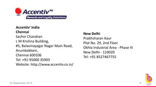 19 September 2019 8
Chennai
Sachin Chandran
L M Krishna Building,
#5, Balavinayagar Nagar Main Road,
Arumbakkam,
Chennai 600106
Tel: +91-95000 35903
Website: http://www.accentiv.co.in/
Accentiv' India
New Delhi
Prabhsharan Kaur
Plot No. 29, 2nd Floor
Okhla Industrial Area - Phase III
New Delhi - 110020
Tel: +91 8527467755
 