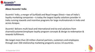 19 September 2019 9
About Accentiv' India
Accentiv' India, a merger of SurfGold and Royal Images Direct—two of India's
loyalty marketing companies—is today the largest loyalty solutions provider in
India running rewards and incentive programs for large multinationals in India and
across Asiapac.
Accentiv' delivers multi-local and international end-to-end solutions from
channel/customer/employee loyalty program concepts & design to redemption &
rewards fulfillment.
We target more than 20 million channel partners, customers and employees
through over 250 relationship marketing programs across 14 countries.
 