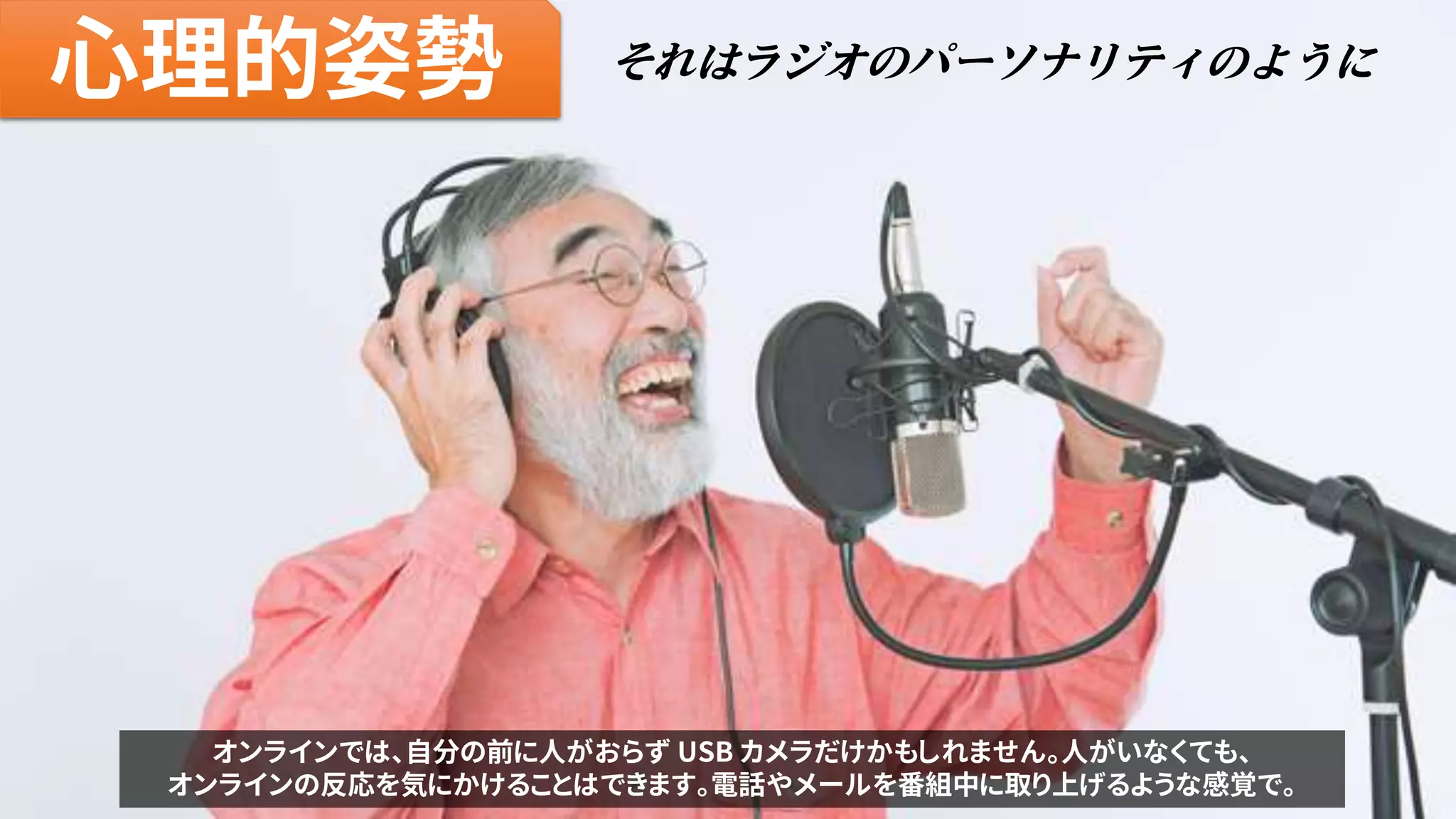 心理的姿勢 それはラジオのパーソナリティのように
オンラインでは、自分の前に人がおらず USB カメラだけかもしれません。人がいなくても、
オンラインの反応を気にかけることはできます。電話やメールを番組中に取り上げるような感覚で。
 