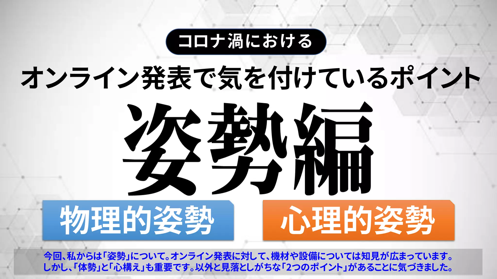 オンライン発表で気を付けているポイント
物理的姿勢 心理的姿勢
コロナ渦における
今回、私からは「姿勢」について。オンライン発表に対して、機材や設備については知見が広まっています。
しかし、「体勢」と「心構え」も重要です。以外と見落としがちな「2つのポイント」があることに気づきました。
 