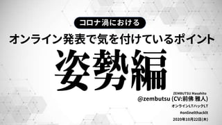 ZEMBUTSU Masahito
オンライン発表で気を付けているポイント
@zembutsu (CV:前佛 雅人)
オンラインLTハックLT
#onlinelthacklt
2020年10月22日(木)
コロナ渦における
 