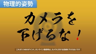 カメラを
下げるな！
物理的姿勢
これが1つめのポイント。オンライン接続時は、カメラに対する目線を下げるな！です
 
