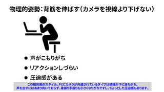 物理的姿勢：背筋を伸ばす（カメラを視線より下げない）
⚫ 声がこもりがち
⚫ リアクションしづらい
⚫ 圧迫感がある
この猫背風のスタイル、PCにカメラが内蔵されているタイプは視線が下に落ちがち。
声を出すにはあまり向いておらず、身振り手振りも小さくなりがちですし、ちょっとした圧迫感もあります。
 