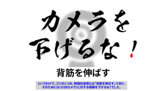 カメラを
下げるな！
背筋を伸ばす
というわけで、コツの1つめ、物理的姿勢とは「背筋を伸ばす」であり、
そのためには（USBカメラ）に対する視線を下げるな！でした。
 