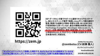 @zembutsu (CV:前佛 雅人)
オンラインLTハックLT
#onlinelthacklt
2020年10月22日(木)
ZEMBUTSU Masahitohttps://zem.jp
ISP・データセンタ業でサポートと運用でキャリアをスタート
し、長らくホスティング業界で勤務。Linuxサーバ群の運用や
監視、関連する自動化が興味・得意な分野。本人はまだまだ
IT系技術者だと思っているが、最近の業務は技術系に加え、
Technology Evangelist / Developer Adovocate として、
セミナー企画・講師担当、講演、執筆活動、オンライン配信、
小学校を中心としたプログラミング教育の支援を手がける。
日本酒大好き。大阪在住。
「オンラインLTハックLT」で発表した資料です。私がどのようなコトを普段考えているかは
ブログをご覧ください。さて、ライトニングトークだけなく、仕事でも発表の機会があります。
 