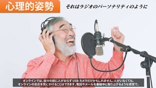 心理的姿勢 それはラジオのパーソナリティのように
オンラインでは、自分の前に人がおらず USB カメラだけかもしれません。人がいなくても、
オンラインの反応を気にかけることはできます。電話やメールを番組中に取り上げるような感覚で。
 