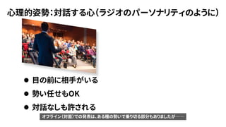 心理的姿勢：対話する心（ラジオのパーソナリティのように）
⚫ 目の前に相手がいる
⚫ 勢い任せもOK
⚫ 対話なしも許される
オフライン（対面）での発表は、ある種の勢いで乗り切る部分もありましたが――
 