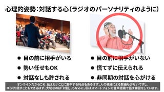 心理的姿勢：対話する心（ラジオのパーソナリティのように）
⚫ 目の前に相手がいない
⚫ 慌てずに伝えられる
⚫ 非同期の対話を心がける
⚫ 目の前に相手がいる
⚫ 勢い任せもOK
⚫ 対話なしも許される
オンラインだからこそ、伝えたいことに集中する利点もあるはず。人の視線による緊張も少ないですし、
ゆっくり話すこともできるはず。大切なのは「対話」。ちなみに、私はスマートフォンの音声認識で話す練習をしています。
 