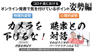 オンライン発表で気を付けているポイント
コロナ渦における
物理的姿勢 心理的姿勢
それはラジオの
パーソナリティのように背筋を伸ばす
以上が、最近オンライン発表で気を付けている、2つのポイントでした。
 