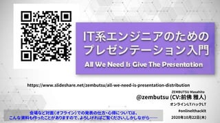 @zembutsu (CV:前佛 雅人)
オンラインLTハックLT
#onlinelthacklt
2020年10月22日(木)
ZEMBUTSU Masahito
https://www.slideshare.net/zembutsu/all-we-need-is-presentation-distribution
会場など対面（オフライン）での発表の仕方・心得については、
こんな資料も作ったことがありますので、よろしければご覧ください。しかしながら……
 