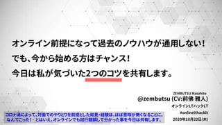 @zembutsu (CV:前佛 雅人)
オンラインLTハックLT
#onlinelthacklt
2020年10月22日(木)
ZEMBUTSU Masahito
オンライン前提になって過去のノウハウが通用しない！
でも、今から始める方はチャンス！
今日は私が気づいた2つのコツを共有します。
コロナ渦によって、対面でのやりとりを前提とした知見・経験は、ほぼ意味が無くなることに。
なんてこった！ とはいえ、オンラインでも試行錯誤して分かった事を今日は共有します。
 