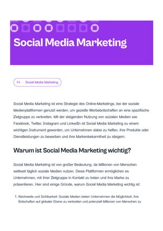 03 Social Media Marketing
Social Media Marketing ist eine Strategie des Online-Marketings, bei der soziale
Medienplattformen genutzt werden, um gezielte Werbebotschaften an eine spezifische
Zielgruppe zu verbreiten. Mit der steigenden Nutzung von sozialen Medien wie
Facebook, Twitter, Instagram und LinkedIn ist Social Media Marketing zu einem
wichtigen Instrument geworden, um Unternehmen dabei zu helfen, ihre Produkte oder
Dienstleistungen zu bewerben und ihre Markenbekanntheit zu steigern.
Warum ist Social Media Marketing wichtig?
Social Media Marketing ist von großer Bedeutung, da Millionen von Menschen
weltweit täglich soziale Medien nutzen. Diese Plattformen ermöglichen es
Unternehmen, mit ihrer Zielgruppe in Kontakt zu treten und ihre Marke zu
präsentieren. Hier sind einige Gründe, warum Social Media Marketing wichtig ist:
1. Reichweite und Sichtbarkeit: Soziale Medien bieten Unternehmen die Möglichkeit, ihre
Botschaften auf globaler Ebene zu verbreiten und potenziell Millionen von Menschen zu
SocialMediaMarketing
 