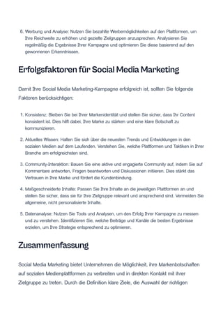 6. Werbung und Analyse: Nutzen Sie bezahlte Werbemöglichkeiten auf den Plattformen, um
Ihre Reichweite zu erhöhen und gezielte Zielgruppen anzusprechen. Analysieren Sie
regelmäßig die Ergebnisse Ihrer Kampagne und optimieren Sie diese basierend auf den
gewonnenen Erkenntnissen.
Erfolgsfaktoren für Social Media Marketing
Damit Ihre Social Media Marketing-Kampagne erfolgreich ist, sollten Sie folgende
Faktoren berücksichtigen:
1. Konsistenz: Bleiben Sie bei Ihrer Markenidentität und stellen Sie sicher, dass Ihr Content
konsistent ist. Dies hilft dabei, Ihre Marke zu stärken und eine klare Botschaft zu
kommunizieren.
2. Aktuelles Wissen: Halten Sie sich über die neuesten Trends und Entwicklungen in den
sozialen Medien auf dem Laufenden. Verstehen Sie, welche Plattformen und Taktiken in Ihrer
Branche am erfolgreichsten sind.
3. Community-Interaktion: Bauen Sie eine aktive und engagierte Community auf, indem Sie auf
Kommentare antworten, Fragen beantworten und Diskussionen initiieren. Dies stärkt das
Vertrauen in Ihre Marke und fördert die Kundenbindung.
4. Maßgeschneiderte Inhalte: Passen Sie Ihre Inhalte an die jeweiligen Plattformen an und
stellen Sie sicher, dass sie für Ihre Zielgruppe relevant und ansprechend sind. Vermeiden Sie
allgemeine, nicht personalisierte Inhalte.
5. Datenanalyse: Nutzen Sie Tools und Analysen, um den Erfolg Ihrer Kampagne zu messen
und zu verstehen. Identifizieren Sie, welche Beiträge und Kanäle die besten Ergebnisse
erzielen, um Ihre Strategie entsprechend zu optimieren.
Zusammenfassung
Social Media Marketing bietet Unternehmen die Möglichkeit, ihre Markenbotschaften
auf sozialen Medienplattformen zu verbreiten und in direkten Kontakt mit ihrer
Zielgruppe zu treten. Durch die Definition klare Ziele, die Auswahl der richtigen
 