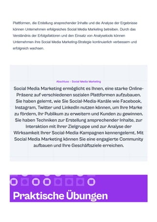 Plattformen, die Erstellung ansprechender Inhalte und die Analyse der Ergebnisse
können Unternehmen erfolgreiches Social Media Marketing betreiben. Durch das
Verständnis der Erfolgsfaktoren und den Einsatz von Analysetools können
Unternehmen ihre Social Media Marketing-Strategie kontinuierlich verbessern und
erfolgreich wachsen.
Abschluss - Social Media Marketing
Social Media Marketing ermöglicht es Ihnen, eine starke Online-
Präsenz auf verschiedenen sozialen Plattformen aufzubauen.
Sie haben gelernt, wie Sie Social-Media-Kanäle wie Facebook,
Instagram, Twitter und LinkedIn nutzen können, um Ihre Marke
zu fördern, Ihr Publikum zu erweitern und Kunden zu gewinnen.
Sie haben Techniken zur Erstellung ansprechender Inhalte, zur
Interaktion mit Ihrer Zielgruppe und zur Analyse der
Wirksamkeit Ihrer Social-Media-Kampagnen kennengelernt. Mit
Social Media Marketing können Sie eine engagierte Community
aufbauen und Ihre Geschäftsziele erreichen.
PraktischeÜbungen
 
