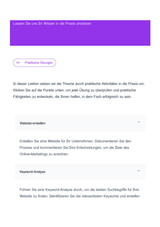 04 Praktische Übungen
In dieser Lektion setzen wir die Theorie durch praktische Aktivitäten in die Praxis um.
Klicken Sie auf die Punkte unten, um jede Übung zu überprüfen und praktische
Fähigkeiten zu entwickeln, die Ihnen helfen, in dem Fach erfolgreich zu sein.
Website erstellen
Erstellen Sie eine Website für Ihr Unternehmen. Dokumentieren Sie den
Prozess und kommentieren Sie Ihre Entscheidungen, um die Ziele des
Online-Marketings zu erreichen.
Keyword-Analyse
Führen Sie eine Keyword-Analyse durch, um die besten Suchbegriffe für Ihre
Website zu finden. Identifizieren Sie die relevantesten Keywords und erstellen
Lassen Sie uns Ihr Wissen in die Praxis umsetzen
 