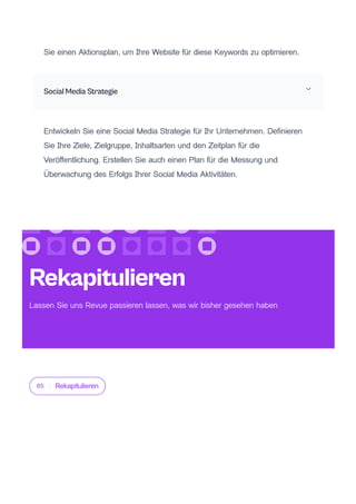 Sie einen Aktionsplan, um Ihre Website für diese Keywords zu optimieren.
Social Media Strategie
Entwickeln Sie eine Social Media Strategie für Ihr Unternehmen. Definieren
Sie Ihre Ziele, Zielgruppe, Inhaltsarten und den Zeitplan für die
Veröffentlichung. Erstellen Sie auch einen Plan für die Messung und
Überwachung des Erfolgs Ihrer Social Media Aktivitäten.
05 Rekapitulieren
Rekapitulieren
Lassen Sie uns Revue passieren lassen, was wir bisher gesehen haben
 