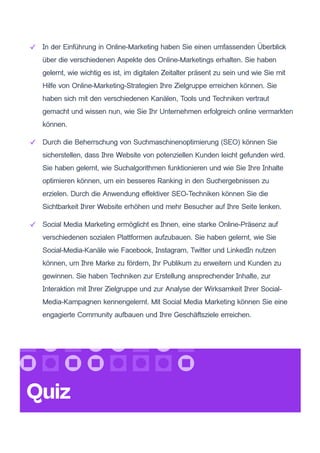 In der Einführung in Online-Marketing haben Sie einen umfassenden Überblick
über die verschiedenen Aspekte des Online-Marketings erhalten. Sie haben
gelernt, wie wichtig es ist, im digitalen Zeitalter präsent zu sein und wie Sie mit
Hilfe von Online-Marketing-Strategien Ihre Zielgruppe erreichen können. Sie
haben sich mit den verschiedenen Kanälen, Tools und Techniken vertraut
gemacht und wissen nun, wie Sie Ihr Unternehmen erfolgreich online vermarkten
können.
Durch die Beherrschung von Suchmaschinenoptimierung (SEO) können Sie
sicherstellen, dass Ihre Website von potenziellen Kunden leicht gefunden wird.
Sie haben gelernt, wie Suchalgorithmen funktionieren und wie Sie Ihre Inhalte
optimieren können, um ein besseres Ranking in den Suchergebnissen zu
erzielen. Durch die Anwendung effektiver SEO-Techniken können Sie die
Sichtbarkeit Ihrer Website erhöhen und mehr Besucher auf Ihre Seite lenken.
Social Media Marketing ermöglicht es Ihnen, eine starke Online-Präsenz auf
verschiedenen sozialen Plattformen aufzubauen. Sie haben gelernt, wie Sie
Social-Media-Kanäle wie Facebook, Instagram, Twitter und LinkedIn nutzen
können, um Ihre Marke zu fördern, Ihr Publikum zu erweitern und Kunden zu
gewinnen. Sie haben Techniken zur Erstellung ansprechender Inhalte, zur
Interaktion mit Ihrer Zielgruppe und zur Analyse der Wirksamkeit Ihrer Social-
Media-Kampagnen kennengelernt. Mit Social Media Marketing können Sie eine
engagierte Community aufbauen und Ihre Geschäftsziele erreichen.
Quiz
 