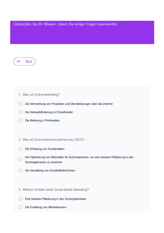 06 Quiz
1. Was ist Online-Marketing?
Die Vermarktung von Produkten und Dienstleistungen über das Internet
Die Verkaufsförderung im Einzelhandel
Die Werbung in Printmedien
2. Was ist Suchmaschinenoptimierung (SEO)?
Die Erhebung von Kundendaten
Die Optimierung von Webseiten für Suchmaschinen, um eine bessere Platzierung in den
Suchergebnissen zu erreichen
Die Verwaltung von Social-Media-Konten
3. Welche Vorteile bietet Social Media Marketing?
Eine bessere Platzierung in den Suchergebnissen
Die Erstellung von Werbebannern
Überprüfen Sie Ihr Wissen, indem Sie einige Fragen beantworten
 