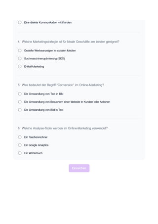 Eine direkte Kommunikation mit Kunden
4. Welche Marketingstrategie ist für lokale Geschäfte am besten geeignet?
Gezielte Werbeanzeigen in sozialen Medien
Suchmaschinenoptimierung (SEO)
E-Mail-Marketing
5. Was bedeutet der Begriff "Conversion" im Online-Marketing?
Die Umwandlung von Text in Bild
Die Umwandlung von Besuchern einer Website in Kunden oder Aktionen
Die Umwandlung von Bild in Text
6. Welche Analyse-Tools werden im Online-Marketing verwendet?
Ein Taschenrechner
Ein Google Analytics
Ein Wörterbuch
Einreichen
 