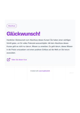 Abschluss
Glückwunsch!
Herzlichen Glückwunsch zum Abschluss dieses Kurses! Sie haben einen wichtigen
Schritt getan, um Ihr volles Potenzial auszuschöpfen. Mit dem Abschluss dieses
Kurses geht es nicht nur darum, Wissen zu erwerben; Es geht darum, dieses Wissen
in die Praxis umzusetzen und einen positiven Einfluss auf die Welt um Sie herum
auszuüben.
Teilen Sie diesen Kurs
Created with LearningStudioAI
v0.3.17
 