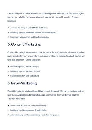Die Nutzung von sozialen Medien zur Förderung von Produkten und Dienstleistungen
wird immer beliebter. In diesem Abschnitt werden wir uns mit folgenden Themen
befassen:
Auswahl der richtigen Social-Media-Plattformen
Erstellung von ansprechenden Inhalten für soziale Medien
Community-Management und Kundeninteraktion
5. Content Marketing
Content Marketing konzentriert sich darauf, wertvolle und relevante Inhalte zu erstellen
und zu verbreiten, um potenzielle Kunden anzuziehen. In diesem Abschnitt werden wir
über die folgenden Punkte sprechen:
Entwicklung einer Content-Strategie
Erstellung von hochwertigem Content
Content-Promotion und -Verbreitung
6. Email-Marketing
Email-Marketing ist ein bewährtes Mittel, um mit Kunden in Kontakt zu bleiben und sie
über neue Angebote und Informationen zu informieren. Hier werden wir folgende
Themen behandeln:
Aufbau einer E-Mail-Liste und Segmentierung
Erstellung von überzeugenden E-Mail-Inhalten
Automatisierung und Personalisierung von E-Mail-Kampagnen
 