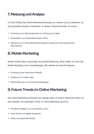 7. Messung und Analyse
Um den Erfolg einer Online-Marketing-Kampagne zu messen und zu optimieren, ist
eine gründliche Analyse unerlässlich. In diesem Abschnitt werden wir lernen:
Verwendung von Web-Analysetools zur Erfassung von Daten
Interpretation von Schlüsselkennzahlen (KPIs)
Optimierung von Online-Marketing-Kampagnen basierend auf den gewonnenen
Erkenntnissen
8. Mobile Marketing
Mobile Geräte haben heutzutage eine große Bedeutung, daher sollten wir auch das
Mobile Marketing nicht vernachlässigen. Wir werden uns hiermit befassen:
Entwicklung einer responsiven Website
Erstellung von mobilen Apps
Mobile Werbung und Push-Benachrichtigungen
9. Future Trends im Online-Marketing
Das Online-Marketing entwickelt sich ständig weiter. In diesem Abschnitt werden wir
über aktuelle und zukünftige Trends im Online-Marketing sprechen:
Künstliche Intelligenz und maschinelles Lernen
Voice Search und digitale Assistenten
Virtual und Augmented Reality
 