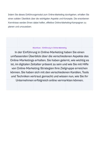 Indem Sie dieses Einführungsmodul zum Online-Marketing durchgehen, erhalten Sie
einen soliden Überblick über die wichtigsten Aspekte und Konzepte. Die erworbenen
Kenntnisse werden Ihnen dabei helfen, effektive Online-Marketing-Kampagnen zu
planen und umzusetzen.
Abschluss - Einführung in Online-Marketing
In der Einführung in Online-Marketing haben Sie einen
umfassenden Überblick über die verschiedenen Aspekte des
Online-Marketings erhalten. Sie haben gelernt, wie wichtig es
ist, im digitalen Zeitalter präsent zu sein und wie Sie mit Hilfe
von Online-Marketing-Strategien Ihre Zielgruppe erreichen
können. Sie haben sich mit den verschiedenen Kanälen, Tools
und Techniken vertraut gemacht und wissen nun, wie Sie Ihr
Unternehmen erfolgreich online vermarkten können.
 