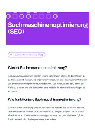 02 Suchmaschinenoptimierung (SEO)
Was ist Suchmaschinenoptimierung?
Suchmaschinenoptimierung (Search Engine Optimization oder SEO) bezieht sich auf
die Prozesse und Taktiken, die angewendet werden, um das Ranking einer Website in
den Suchmaschinenergebnissen zu verbessern. Das Hauptziel der SEO ist es, den
Traffic zu erhöhen und die Sichtbarkeit einer Website für relevante Suchanfragen zu
verbessern.
Wie funktioniert Suchmaschinenoptimierung?
Suchmaschinenoptimierung umfasst verschiedene Aspekte, die alle darauf abzielen,
die Relevanz einer Website für Suchmaschinen zu steigern. Es geht darum, sowohl
inhaltliche als auch technische Anpassungen vorzunehmen, um eine bestmögliche
Positionierung in den Suchergebnissen zu erreichen.
Suchmaschinenoptimierung
(SEO)
 