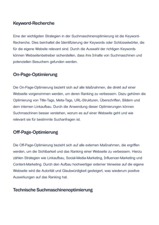 Keyword-Recherche
Eine der wichtigsten Strategien in der Suchmaschinenoptimierung ist die Keyword-
Recherche. Dies beinhaltet die Identifizierung der Keywords oder Schlüsselwörter, die
für die eigene Website relevant sind. Durch die Auswahl der richtigen Keywords
können Webseitenbetreiber sicherstellen, dass ihre Inhalte von Suchmaschinen und
potenziellen Besuchern gefunden werden.
On-Page-Optimierung
Die On-Page-Optimierung bezieht sich auf alle Maßnahmen, die direkt auf einer
Webseite vorgenommen werden, um deren Ranking zu verbessern. Dazu gehören die
Optimierung von Title-Tags, Meta-Tags, URL-Strukturen, Überschriften, Bildern und
dem internen Linkaufbau. Durch die Anwendung dieser Optimierungen können
Suchmaschinen besser verstehen, worum es auf einer Webseite geht und wie
relevant sie für bestimmte Suchanfragen ist.
Off-Page-Optimierung
Die Off-Page-Optimierung bezieht sich auf alle externen Maßnahmen, die ergriffen
werden, um die Sichtbarkeit und das Ranking einer Webseite zu verbessern. Hierzu
zählen Strategien wie Linkaufbau, Social-Media-Marketing, Influencer-Marketing und
Content-Marketing. Durch den Aufbau hochwertiger externer Verweise auf die eigene
Webseite wird die Autorität und Glaubwürdigkeit gesteigert, was wiederum positive
Auswirkungen auf das Ranking hat.
Technische Suchmaschinenoptimierung
 