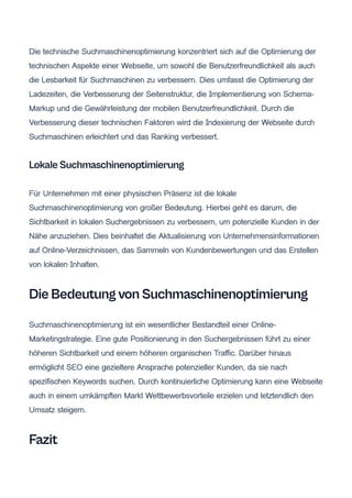 Die technische Suchmaschinenoptimierung konzentriert sich auf die Optimierung der
technischen Aspekte einer Webseite, um sowohl die Benutzerfreundlichkeit als auch
die Lesbarkeit für Suchmaschinen zu verbessern. Dies umfasst die Optimierung der
Ladezeiten, die Verbesserung der Seitenstruktur, die Implementierung von Schema-
Markup und die Gewährleistung der mobilen Benutzerfreundlichkeit. Durch die
Verbesserung dieser technischen Faktoren wird die Indexierung der Webseite durch
Suchmaschinen erleichtert und das Ranking verbessert.
Lokale Suchmaschinenoptimierung
Für Unternehmen mit einer physischen Präsenz ist die lokale
Suchmaschinenoptimierung von großer Bedeutung. Hierbei geht es darum, die
Sichtbarkeit in lokalen Suchergebnissen zu verbessern, um potenzielle Kunden in der
Nähe anzuziehen. Dies beinhaltet die Aktualisierung von Unternehmensinformationen
auf Online-Verzeichnissen, das Sammeln von Kundenbewertungen und das Erstellen
von lokalen Inhalten.
Die Bedeutung von Suchmaschinenoptimierung
Suchmaschinenoptimierung ist ein wesentlicher Bestandteil einer Online-
Marketingstrategie. Eine gute Positionierung in den Suchergebnissen führt zu einer
höheren Sichtbarkeit und einem höheren organischen Traffic. Darüber hinaus
ermöglicht SEO eine gezieltere Ansprache potenzieller Kunden, da sie nach
spezifischen Keywords suchen. Durch kontinuierliche Optimierung kann eine Webseite
auch in einem umkämpften Markt Wettbewerbsvorteile erzielen und letztendlich den
Umsatz steigern.
Fazit
 