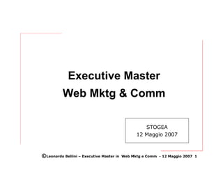 Executive Master
          Web Mktg & Comm

                                                   STOGEA
                                                12 Maggio 2007



©Leonardo Bellini – Executive Master in   Web Mktg e Comm - 12 Maggio 2007 1
