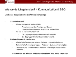 Wie werde ich gefunden? > Kommunikation & SEO
Die Kunst des zielorientierten Online-Marketings
• Content Placement
– Wie kommuniziere ich meine Inhalte
› Produktwerbung über Anzeigen und Banner
› Lösungen für Probleme via Blog / Social Media / Email
– Wo und an wen kommuniziere ich
› Die Zielgruppendefinition bestimmt die Kanalwahl
› Die Zielgruppendefinition bestimmt die Tonalität
• Schlüsselfaktoren für das Ranking
– Inhaltliche Aufbereitung der eigenen Webseite > Keywordorientierung
– Technische Aufbereitung der eigenen Webseite > Suchmaschinenadaption
– Generierung von Qualitätslinks zur Webseite > Fachblogs / Social Media /
Newsletter
>> Etablierung der Webseite als fachlich relevanteste Seite für die Zielgruppe
Online-Marketing Heute – Chancen und Bedeutung
 